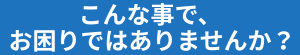 こんなことでお困りではありませんか？